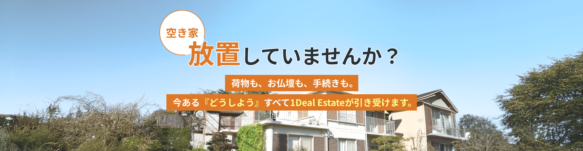 空き家、放置していませんか？荷物も、お仏壇も、手続きも。今ある『どうしよう』すべて1Deal Estateが引き受けます。
